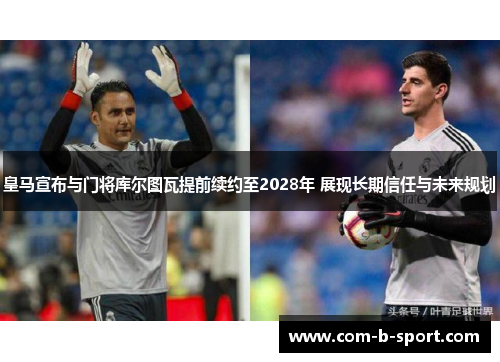 皇马宣布与门将库尔图瓦提前续约至2028年 展现长期信任与未来规划