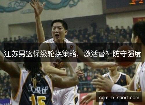 江苏男篮保级轮换策略，激活替补防守强度